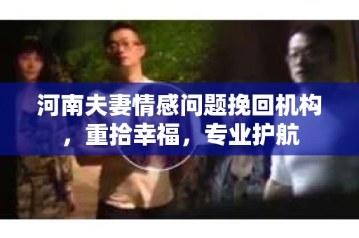 河南夫妻情感问题挽回机构，重拾幸福，专业护航