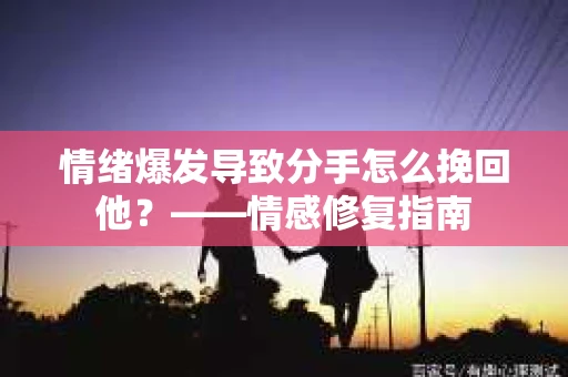 情绪爆发导致分手怎么挽回他？——情感修复指南