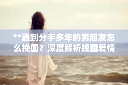 **遇到分手多年的男朋友怎么挽回？深度解析挽回爱情的策略**