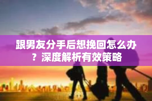 跟男友分手后想挽回怎么办？深度解析有效策略