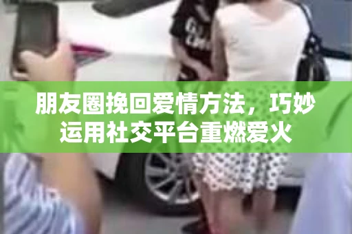 朋友圈挽回爱情方法，巧妙运用社交平台重燃爱火