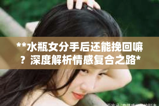 **水瓶女分手后还能挽回嘛？深度解析情感复合之路**