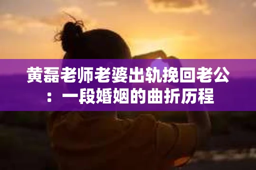 黄磊老师老婆出轨挽回老公：一段婚姻的曲折历程