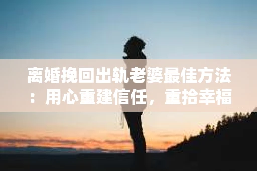 离婚挽回出轨老婆最佳方法：用心重建信任，重拾幸福