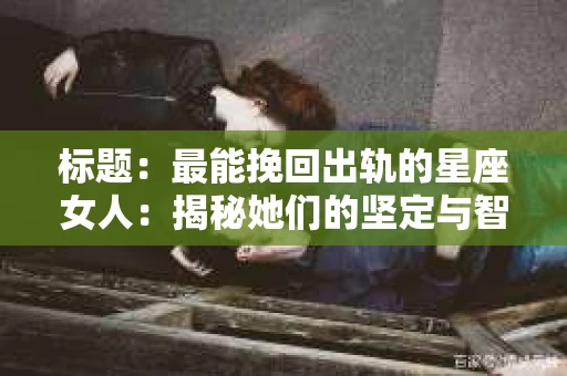 标题：最能挽回出轨的星座女人：揭秘她们的坚定与智慧