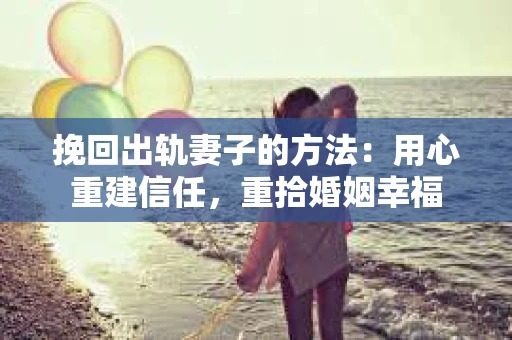 挽回出轨妻子的方法：用心重建信任，重拾婚姻幸福
