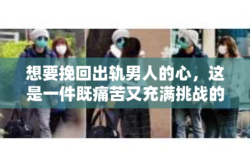 想要挽回出轨男人的心，这是一件既痛苦又充满挑战的事情。在这个问题上，我采访了多位情感专家，结合实际案例，为大家提供一些建议。