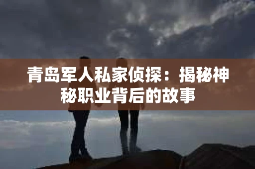 青岛军人私家侦探：揭秘神秘职业背后的故事