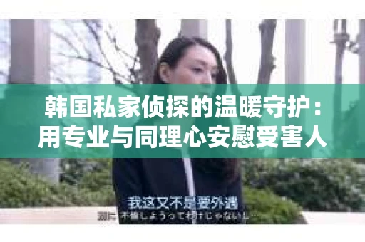 韩国私家侦探的温暖守护：用专业与同理心安慰受害人