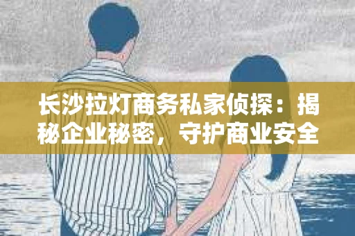 长沙拉灯商务私家侦探：揭秘企业秘密，守护商业安全