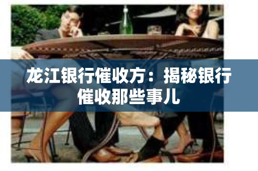 龙江银行催收方：揭秘银行催收那些事儿