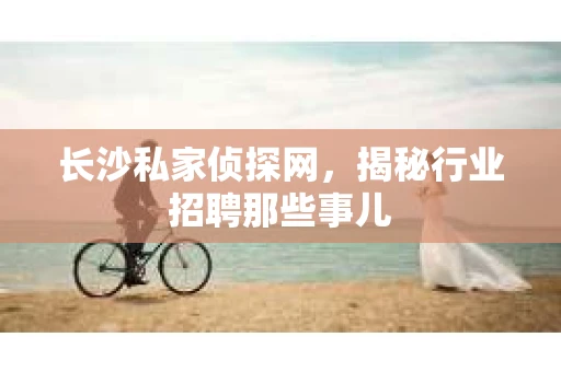 长沙私家侦探网，揭秘行业招聘那些事儿
