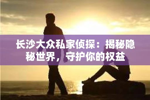 长沙大众私家侦探：揭秘隐秘世界，守护你的权益