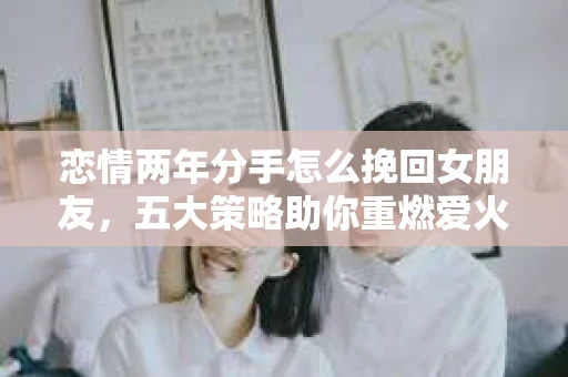 恋情两年分手怎么挽回女朋友，五大策略助你重燃爱火