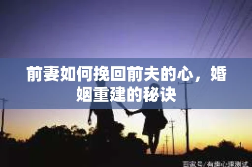 前妻如何挽回前夫的心，婚姻重建的秘诀