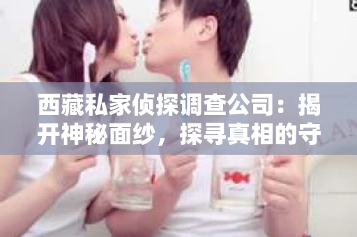西藏私家侦探调查公司：揭开神秘面纱，探寻真相的守护者