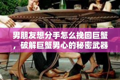 男朋友想分手怎么挽回巨蟹，破解巨蟹男心的秘密武器