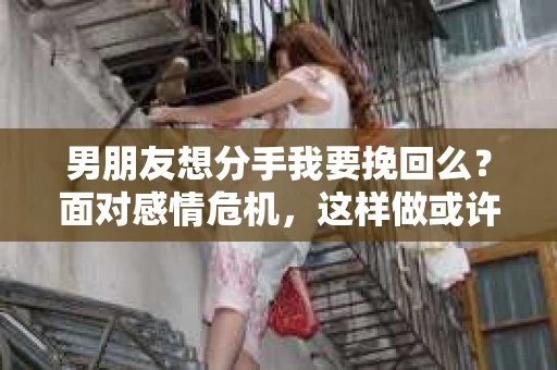 男朋友想分手我要挽回么？面对感情危机，这样做或许能挽回爱情