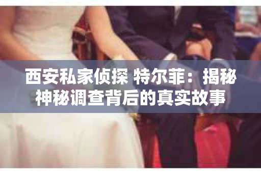 西安私家侦探 特尔菲：揭秘神秘调查背后的真实故事