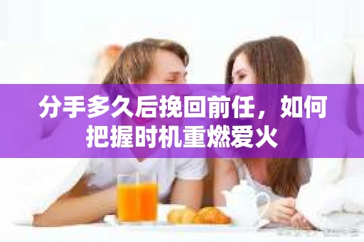 分手多久后挽回前任，如何把握时机重燃爱火