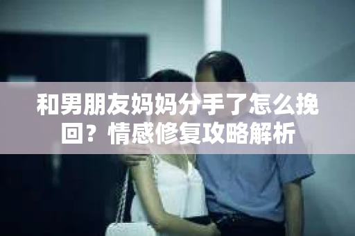和男朋友妈妈分手了怎么挽回？情感修复攻略解析