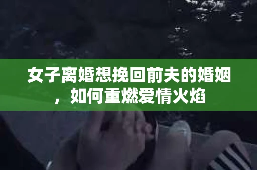 女子离婚想挽回前夫的婚姻，如何重燃爱情火焰