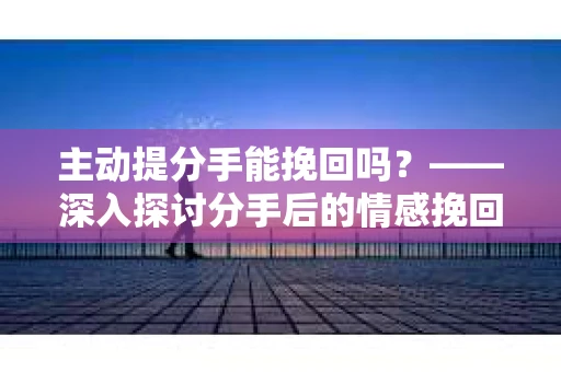 主动提分手能挽回吗？——深入探讨分手后的情感挽回之路