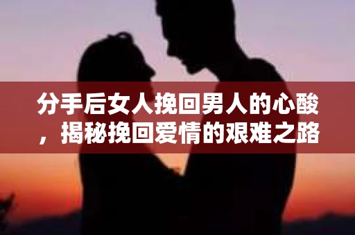 分手后女人挽回男人的心酸，揭秘挽回爱情的艰难之路