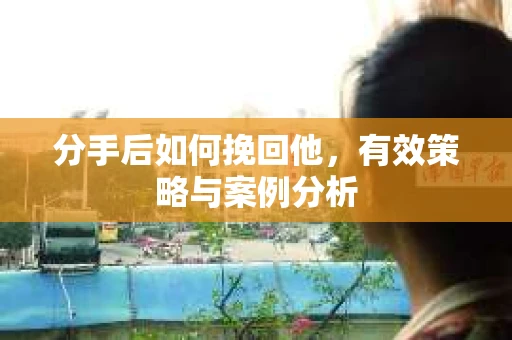 分手后如何挽回他,有效策略与案例分析 分手后如何挽回他,有效策略与案例分析