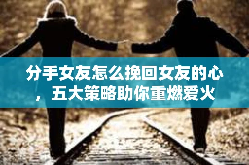 分手女友怎么挽回女友的心，五大策略助你重燃爱火